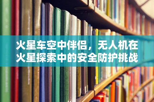 火星车空中伴侣，无人机在火星探索中的安全防护挑战