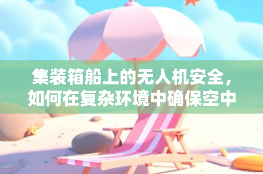 集装箱船上的无人机安全，如何在复杂环境中确保空中之眼的稳定与安全？