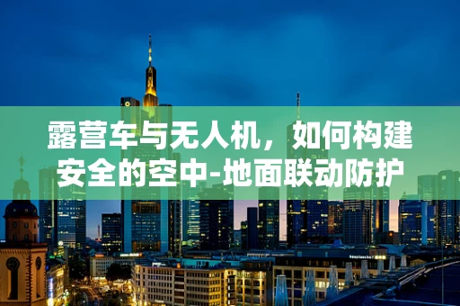 露营车与无人机，如何构建安全的空中-地面联动防护网？