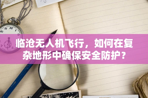 临沧无人机飞行，如何在复杂地形中确保安全防护？