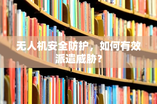 无人机安全防护，如何有效派遣威胁？