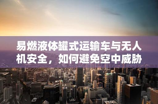 易燃液体罐式运输车与无人机安全，如何避免空中威胁？
