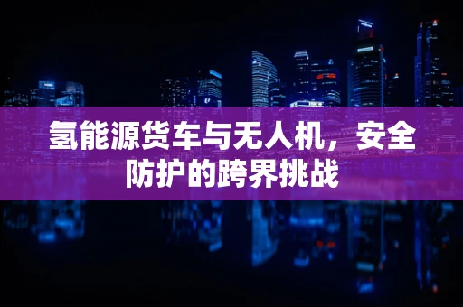 氢能源货车与无人机，安全防护的跨界挑战