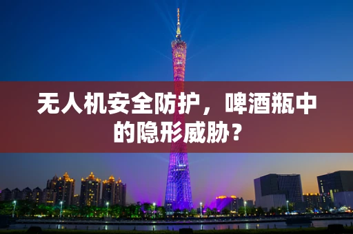 无人机安全防护，啤酒瓶中的隐形威胁？
