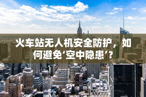 火车站无人机安全防护，如何避免‘空中隐患’？