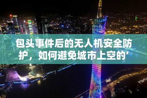 包头事件后的无人机安全防护，如何避免城市上空的‘盲区’？