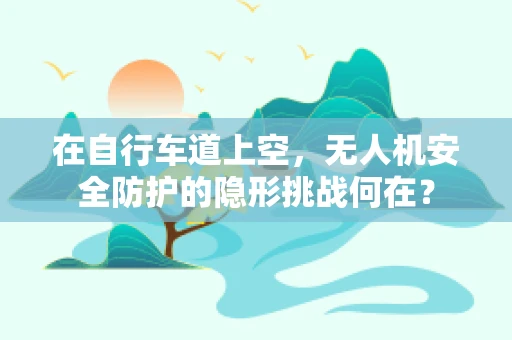 在自行车道上空，无人机安全防护的隐形挑战何在？