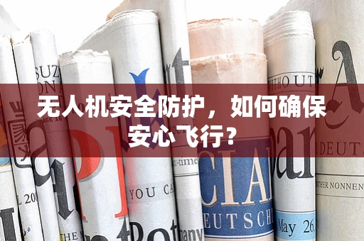 无人机安全防护，如何确保安心飞行？