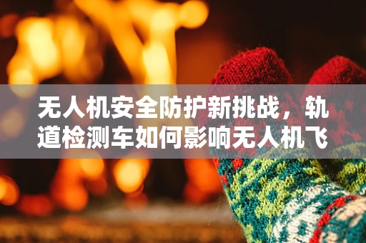 无人机安全防护新挑战，轨道检测车如何影响无人机飞行安全？