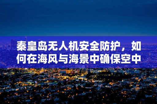 秦皇岛无人机安全防护，如何在海风与海景中确保空中之眼的安全？