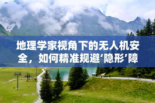 地理学家视角下的无人机安全，如何精准规避‘隐形’障碍？