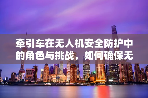牵引车在无人机安全防护中的角色与挑战，如何确保无人机与牵引车协同作业时的安全？