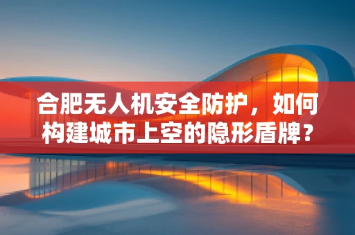 合肥无人机安全防护，如何构建城市上空的隐形盾牌？