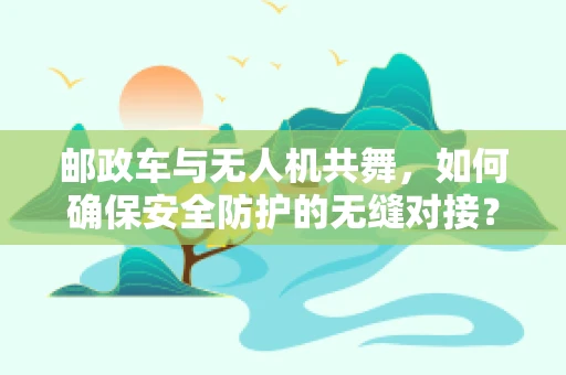 邮政车与无人机共舞，如何确保安全防护的无缝对接？