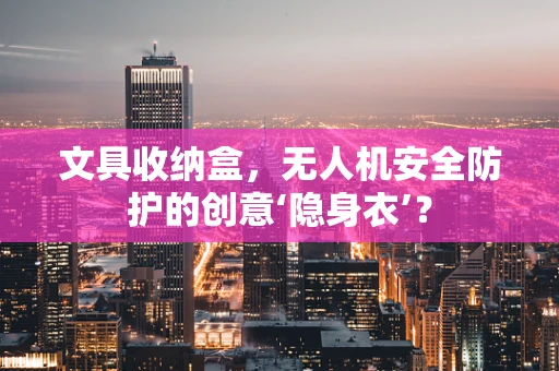 文具收纳盒，无人机安全防护的创意‘隐身衣’？
