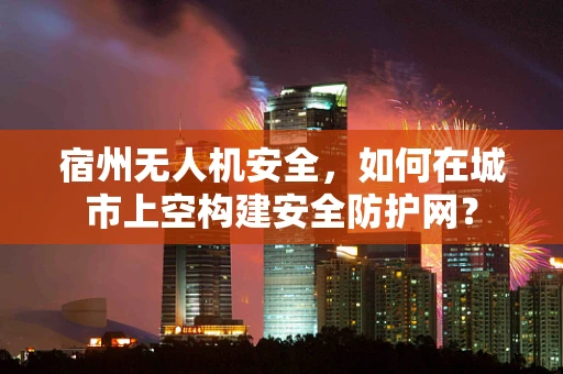 宿州无人机安全，如何在城市上空构建安全防护网？