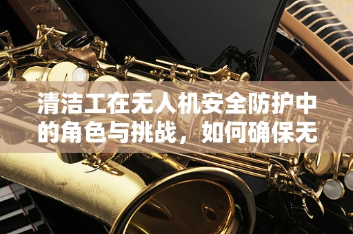 清洁工在无人机安全防护中的角色与挑战，如何确保无人机在复杂环境中的清洁与安全？