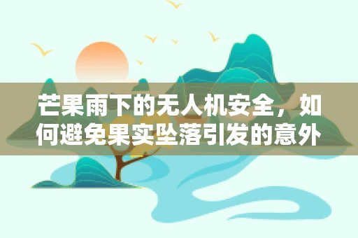 芒果雨下的无人机安全，如何避免果实坠落引发的意外？