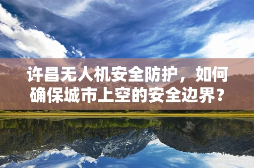 许昌无人机安全防护，如何确保城市上空的安全边界？