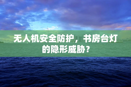 无人机安全防护，书房台灯的隐形威胁？