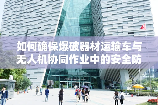如何确保爆破器材运输车与无人机协同作业中的安全防护？
