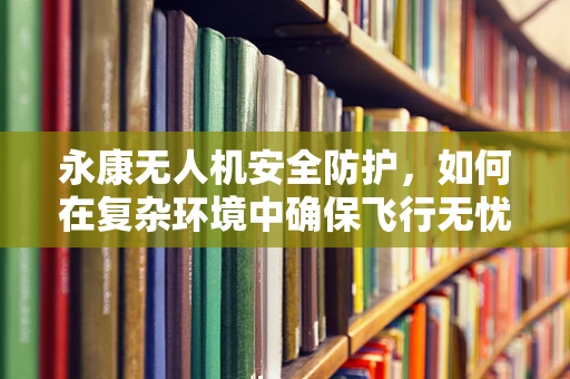 永康无人机安全防护，如何在复杂环境中确保飞行无忧？