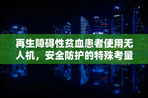 再生障碍性贫血患者使用无人机，安全防护的特殊考量是什么？