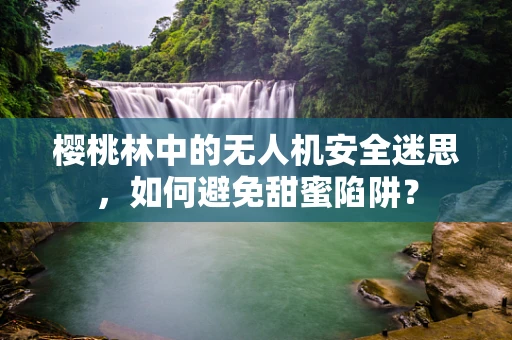 樱桃林中的无人机安全迷思，如何避免甜蜜陷阱？