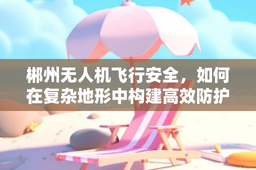 郴州无人机飞行安全，如何在复杂地形中构建高效防护网？