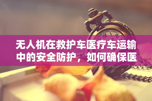 无人机在救护车医疗车运输中的安全防护，如何确保医疗物资的空中安全？