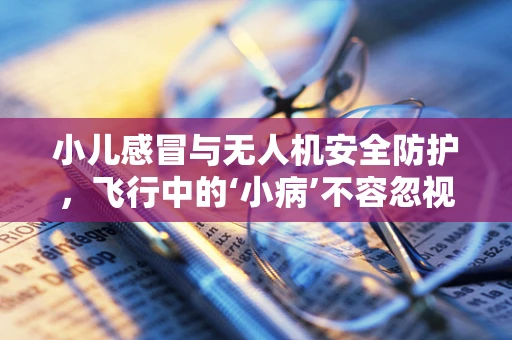 小儿感冒与无人机安全防护，飞行中的‘小病’不容忽视