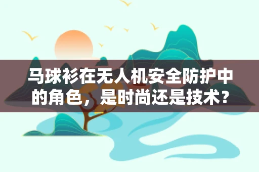 马球衫在无人机安全防护中的角色，是时尚还是技术？