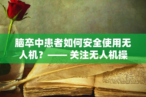 脑卒中患者如何安全使用无人机？—— 关注无人机操作中的健康风险