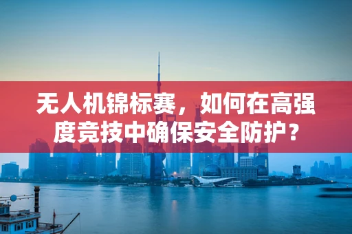 无人机锦标赛，如何在高强度竞技中确保安全防护？