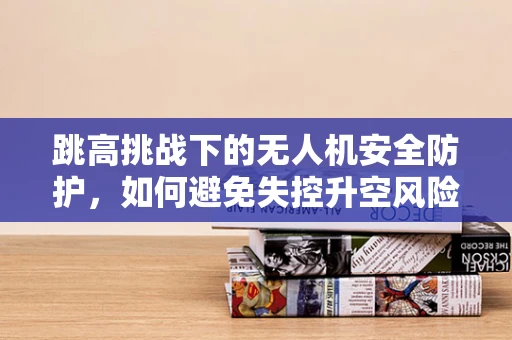 跳高挑战下的无人机安全防护，如何避免失控升空风险？