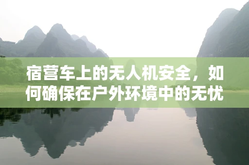 宿营车上的无人机安全，如何确保在户外环境中的无忧飞行？