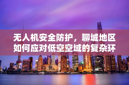 无人机安全防护，聊城地区如何应对低空空域的复杂环境？