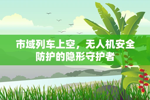 市域列车上空，无人机安全防护的隐形守护者