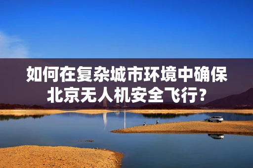 如何在复杂城市环境中确保北京无人机安全飞行？