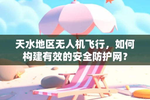 天水地区无人机飞行，如何构建有效的安全防护网？