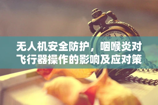 无人机安全防护，咽喉炎对飞行器操作的影响及应对策略