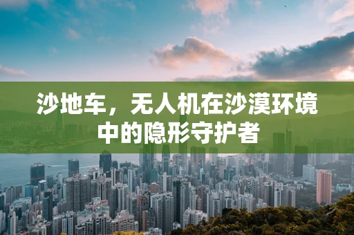 沙地车，无人机在沙漠环境中的隐形守护者