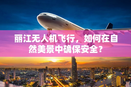 丽江无人机飞行，如何在自然美景中确保安全？