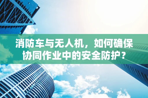 消防车与无人机，如何确保协同作业中的安全防护？