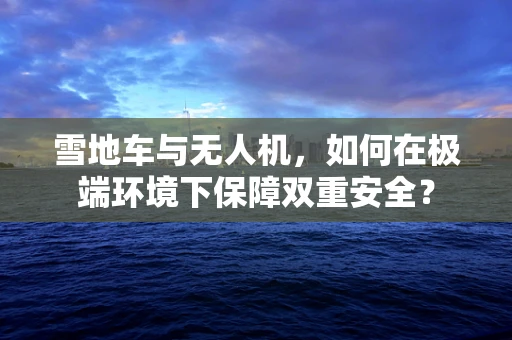 雪地车与无人机，如何在极端环境下保障双重安全？