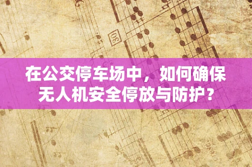 在公交停车场中，如何确保无人机安全停放与防护？