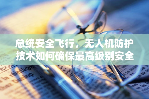 总统安全飞行，无人机防护技术如何确保最高级别安全？