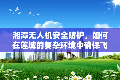 湘潭无人机安全防护，如何在莲城的复杂环境中确保飞行安全？