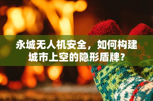 永城无人机安全，如何构建城市上空的隐形盾牌？