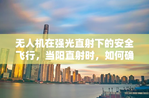 无人机在强光直射下的安全飞行，当阳直射时，如何确保无人机稳定与安全？
